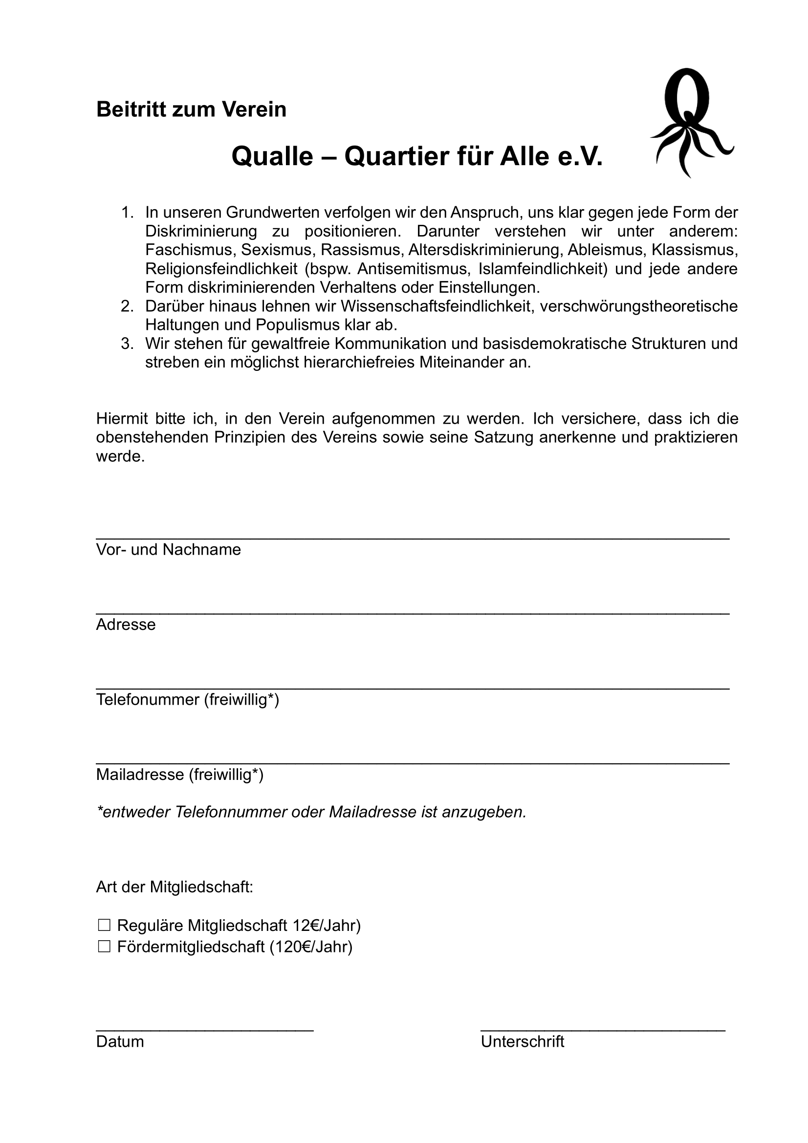 Beitrittsformular 'Beitritt zum Verein Qualle - Quartier fuer Alle e.V.' mit drei Grundsaetzen: 1. In unseren Grundwerten verfolgen wir den Anspruch, uns klar gegen jede Form der Diskriminierung zu positionieren. Darunter verstehen wir unter anderem: Faschismus, Sexismus, Rassismus, Altersdiskriminierung, Ableismus, Klassismus, Religionsfeindlichkeit (bspw. Antisemitismus, Islamfeindlichkeit) und jede andere Form diskriminierenden Verhaltens oder Einstellungen. 2. Darueber hinaus lehnen wir Wissenschaftsfeindlichkeit, verschwoerungstheoretische Haltungen und Populismus klar ab. 3. Wir stehen fuer gewaltfreie Kommunikation und basisdemokratische Strukturen und streben ein moeglichst hierarchiefreies Miteinander an. Darunter der Text: 'Hiermit bitte ich, in den Verein aufgenommen zu werden. Ich versichere, dass ich die obenstehenden Prinzipien des Vereins sowie seine Satzung anerkenne und praktizieren werde.' Felder fuer: Vor- und Nachname, Adresse, Telefonummer (freiwillig*), Mailadresse (freiwillig*). *entweder Telefonnummer oder Mailadresse ist anzugeben. Art der Mitgliedschaft: Regulaere Mitgliedschaft 12 Euro/Jahr oder Foerdermitgliedschaft 120 Euro/Jahr. Unten: Felder fuer Datum und Unterschrift.